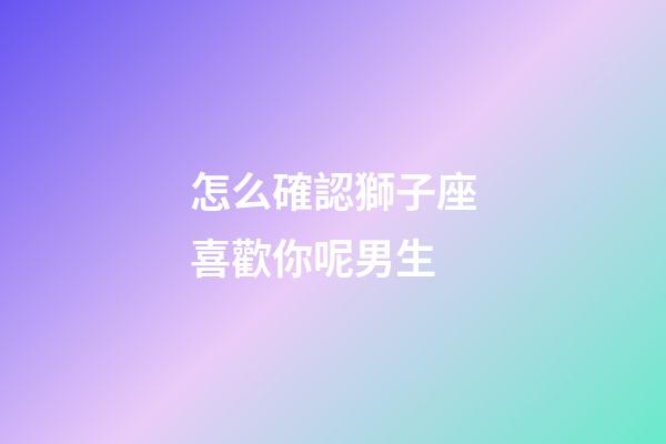 怎么確認獅子座喜歡你呢男生-第1張-星座運勢-玄機派