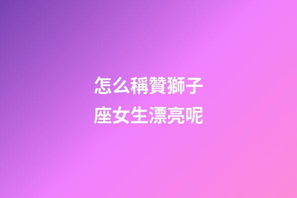 怎么稱贊獅子座女生漂亮呢-第1張-星座運勢-玄機派