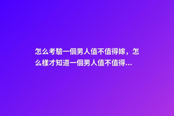 怎么考驗一個男人值不值得嫁，怎么樣才知道一個男人值不值得嫁-第1張-觀點-玄機派
