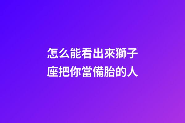 怎么能看出來獅子座把你當備胎的人-第1張-星座運勢-玄機派