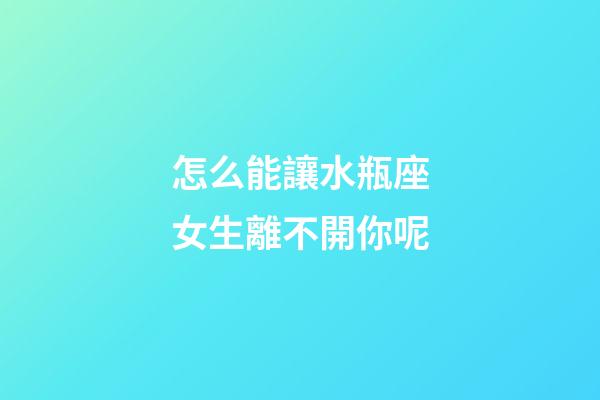 怎么能讓水瓶座女生離不開你呢-第1張-星座運勢-玄機派