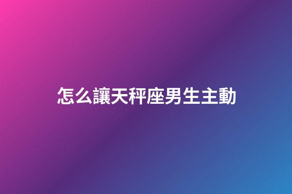 怎么讓天秤座男生主動-第1張-星座運勢-玄機派