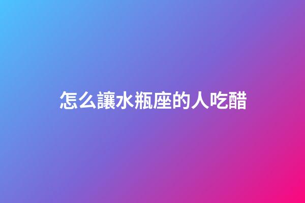 怎么讓水瓶座的人吃醋