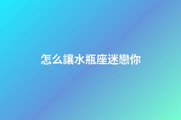 怎么讓水瓶座迷戀你-第1張-星座運勢-玄機派