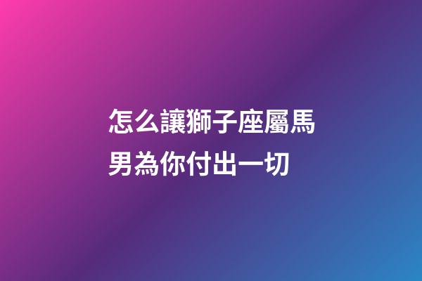 怎么讓獅子座屬馬男為你付出一切