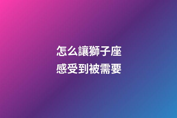 怎么讓獅子座感受到被需要-第1張-星座運勢-玄機派