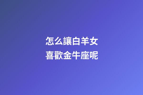 怎么讓白羊女喜歡金牛座呢