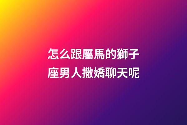 怎么跟屬馬的獅子座男人撒嬌聊天呢