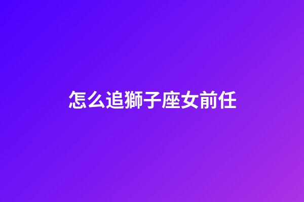 怎么追獅子座女前任-第1張-星座運勢-玄機派