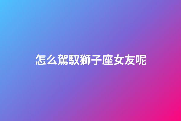 怎么駕馭獅子座女友呢-第1張-星座運勢-玄機派