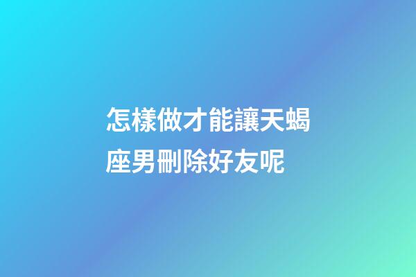 怎樣做才能讓天蝎座男刪除好友呢-第1張-星座運勢-玄機派