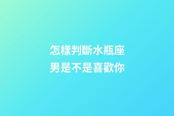 怎樣判斷水瓶座男是不是喜歡你