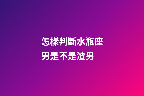 怎樣判斷水瓶座男是不是渣男