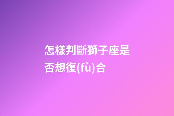 怎樣判斷獅子座是否想復(fù)合
