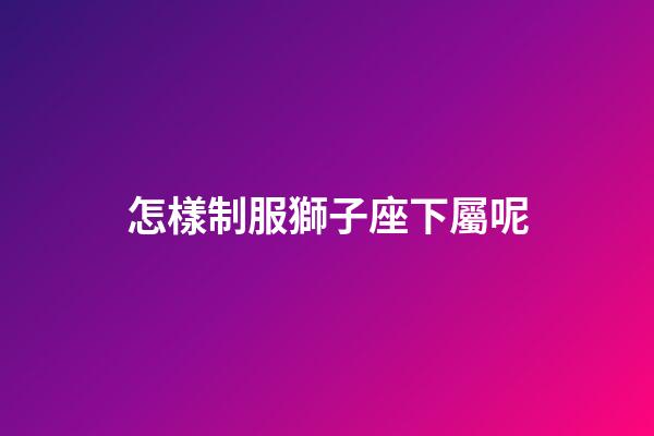 怎樣制服獅子座下屬呢-第1張-星座運勢-玄機派