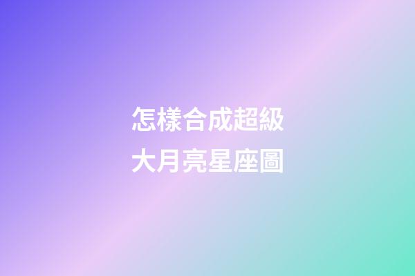 怎樣合成超級大月亮星座圖-第1張-星座運勢-玄機派