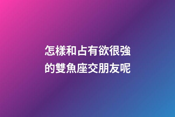 怎樣和占有欲很強的雙魚座交朋友呢-第1張-星座運勢-玄機派
