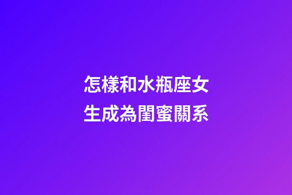 怎樣和水瓶座女生成為閨蜜關系-第1張-星座運勢-玄機派