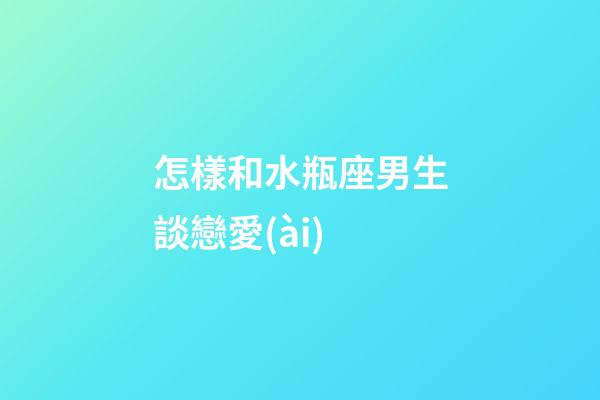 怎樣和水瓶座男生談戀愛(ài)