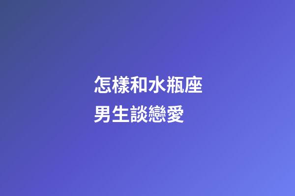 怎樣和水瓶座男生談戀愛