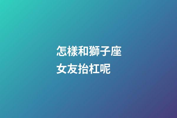 怎樣和獅子座女友抬杠呢