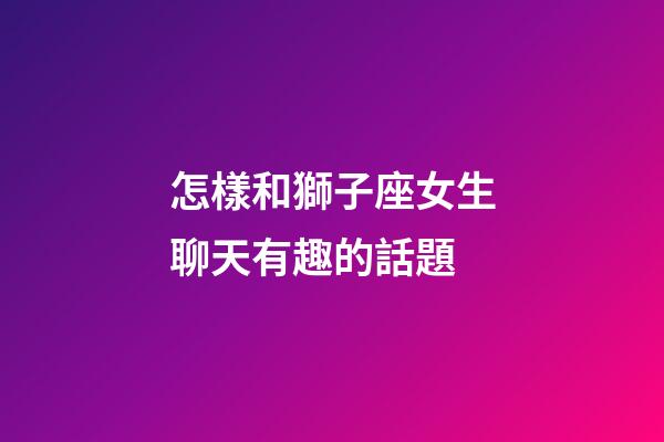 怎樣和獅子座女生聊天有趣的話題