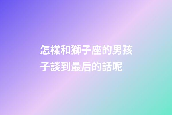 怎樣和獅子座的男孩子談到最后的話呢-第1張-星座運勢-玄機派