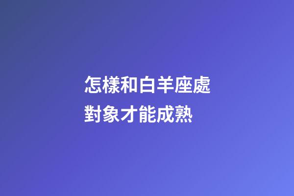 怎樣和白羊座處對象才能成熟-第1張-星座運勢-玄機派