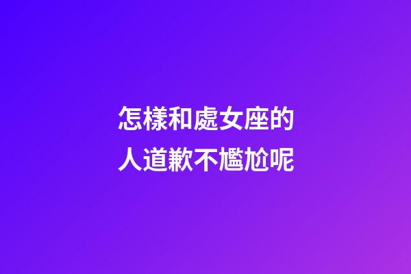 怎樣和處女座的人道歉不尷尬呢