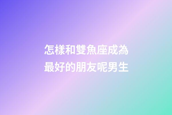 怎樣和雙魚座成為最好的朋友呢男生