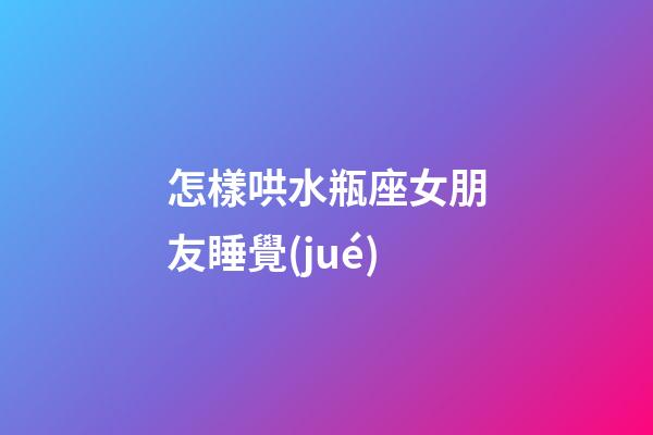 怎樣哄水瓶座女朋友睡覺(jué)
