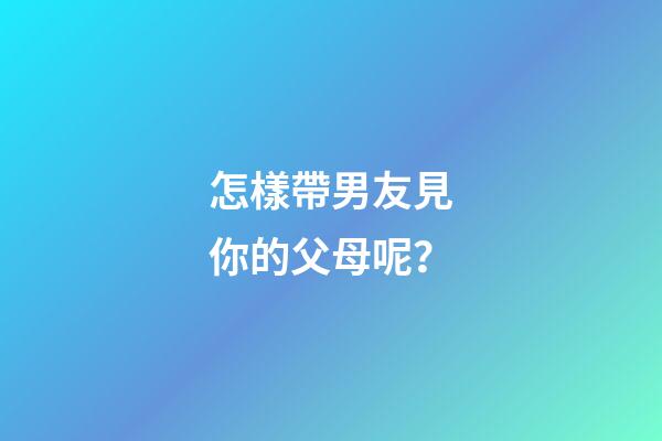 怎樣帶男友見你的父母呢？