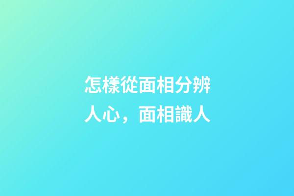 怎樣從面相分辨人心，面相識人