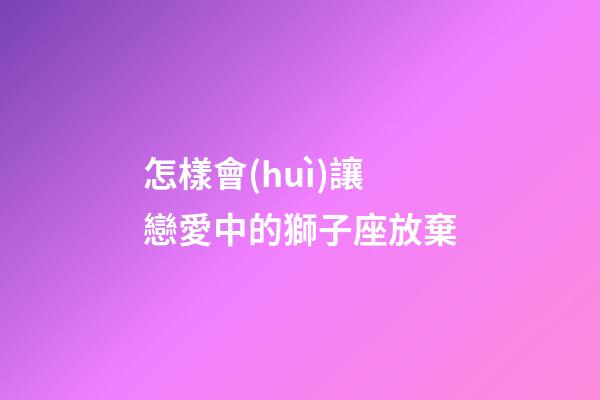 怎樣會(huì)讓戀愛中的獅子座放棄-第1張-星座運(yùn)勢(shì)-玄機(jī)派