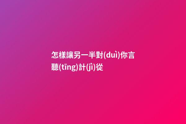 怎樣讓另一半對(duì)你言聽(tīng)計(jì)從