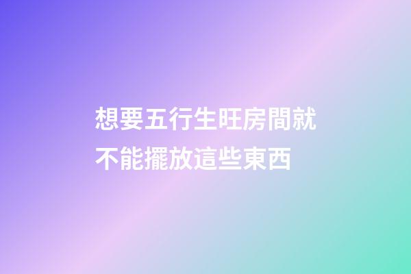 想要五行生旺房間就不能擺放這些東西