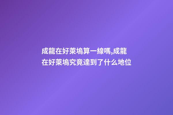 成龍在好萊塢算一線嗎,成龍在好萊塢究竟達到了什么地位-第1張-觀點-玄機派