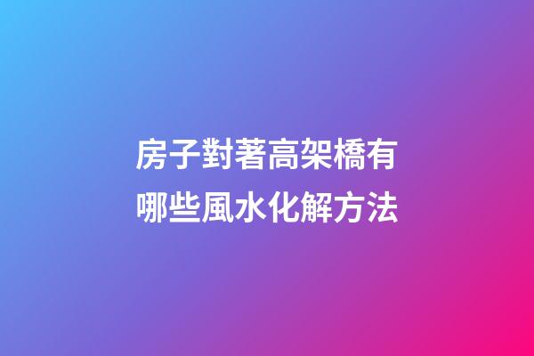 房子對著高架橋有哪些風水化解方法