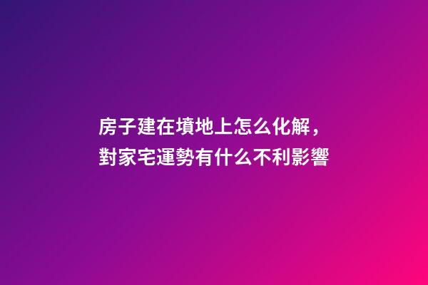 房子建在墳地上怎么化解，對家宅運勢有什么不利影響