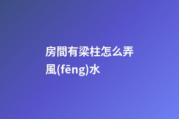 房間有梁柱怎么弄風(fēng)水