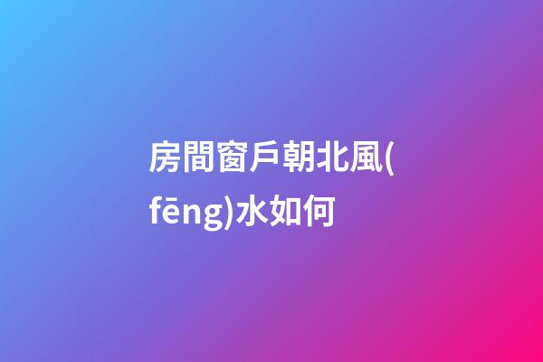 房間窗戶朝北風(fēng)水如何