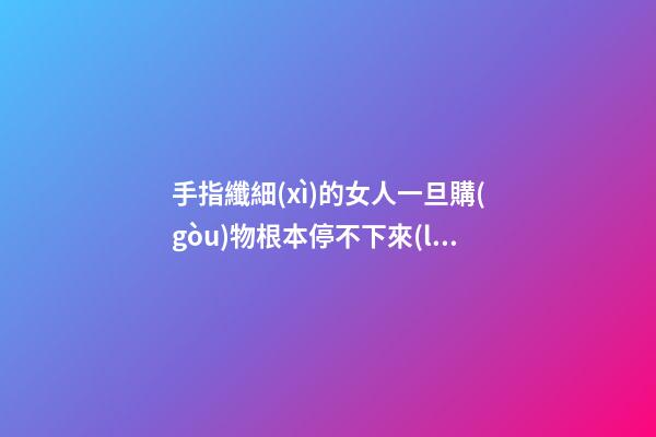手指纖細(xì)的女人一旦購(gòu)物根本停不下來(lái)