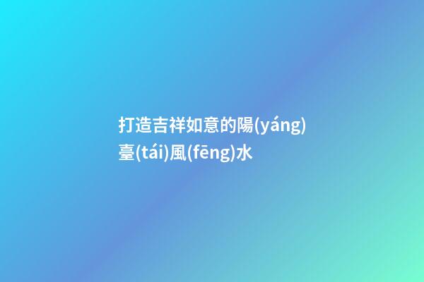 打造吉祥如意的陽(yáng)臺(tái)風(fēng)水