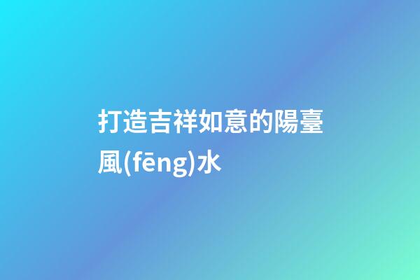 打造吉祥如意的陽臺風(fēng)水