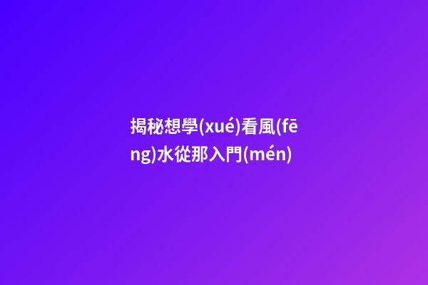 揭秘想學(xué)看風(fēng)水從那入門(mén)