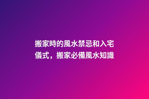 搬家時的風水禁忌和入宅儀式，搬家必備風水知識