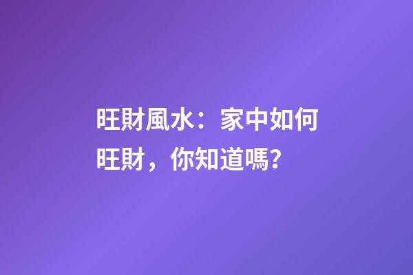 旺財風水：家中如何旺財，你知道嗎？