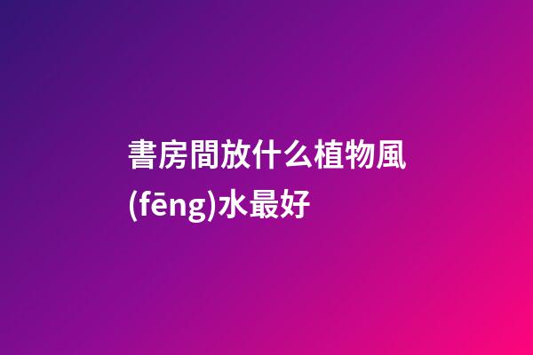 書房間放什么植物風(fēng)水最好