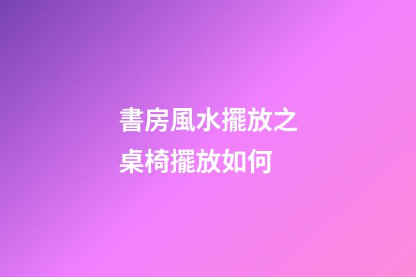 書房風水擺放之桌椅擺放如何