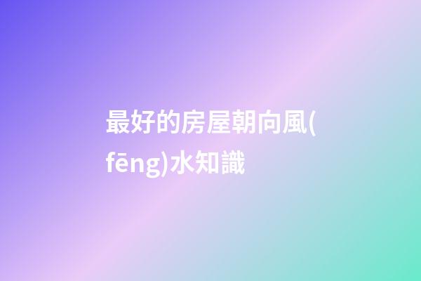 最好的房屋朝向風(fēng)水知識